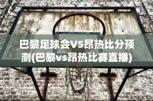 巴黎足球會VS昂熱比分預測(巴黎vs昂熱比賽直播)