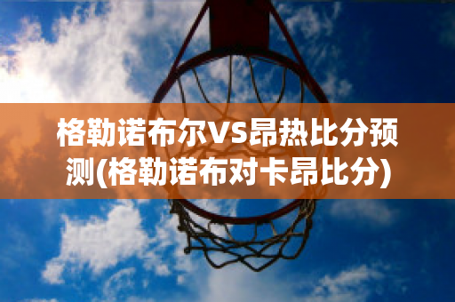 格勒諾布爾VS昂熱比分預(yù)測(格勒諾布對卡昂比分)