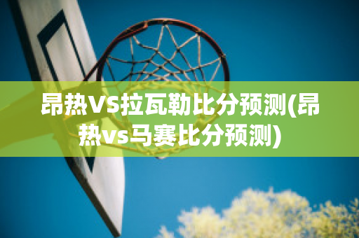 昂熱VS拉瓦勒比分預(yù)測(昂熱vs馬賽比分預(yù)測)