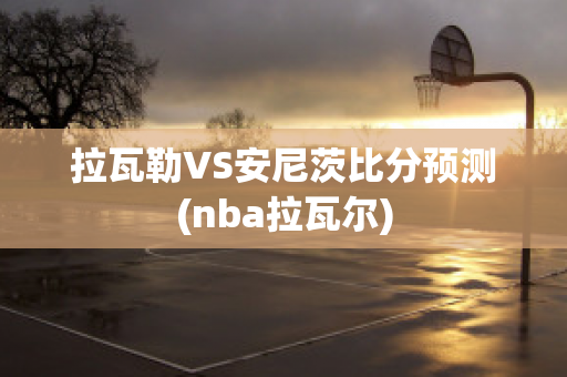 拉瓦勒VS安尼茨比分預(yù)測(nba拉瓦爾)