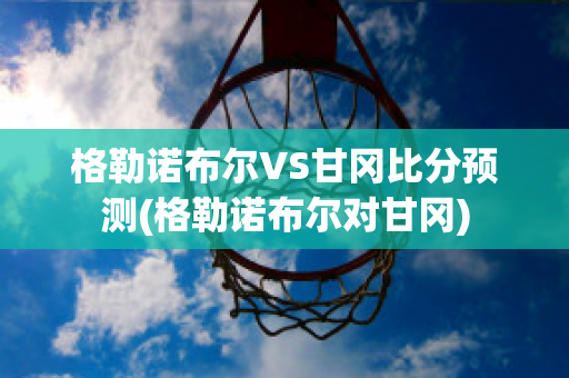 格勒諾布爾VS甘岡比分預測(格勒諾布爾對甘岡)