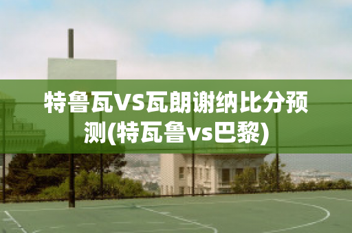 特魯瓦VS瓦朗謝納比分預測(特瓦魯vs巴黎)