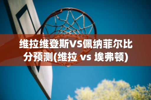 維拉維登斯VS佩納菲爾比分預測(維拉 vs 埃弗頓)