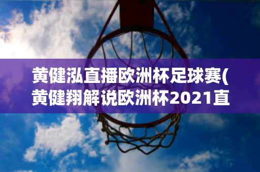 黃健泓直播歐洲杯足球賽(黃健翔解說歐洲杯2021直播)