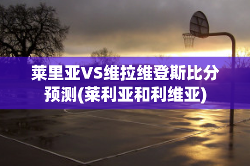 萊里亞VS維拉維登斯比分預測(萊利亞和利維亞)