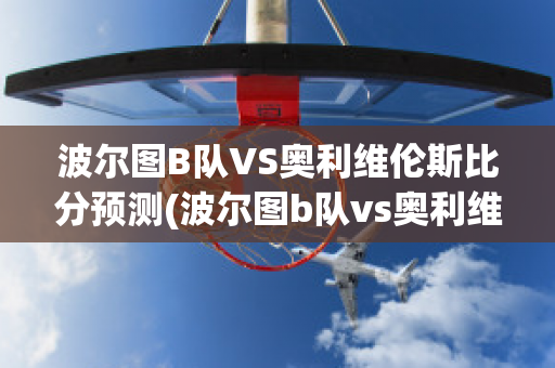 波爾圖B隊VS奧利維倫斯比分預測(波爾圖b隊vs奧利維倫斯比分預測最新)