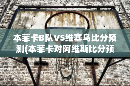 本菲卡B隊VS維塞烏比分預測(本菲卡對阿維斯比分預測)