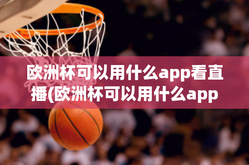 歐洲杯可以用什么app看直播(歐洲杯可以用什么app看直播回放)