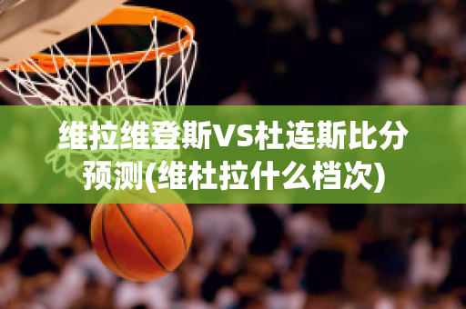 維拉維登斯VS杜連斯比分預(yù)測(cè)(維杜拉什么檔次)