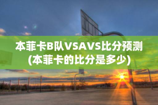 本菲卡B隊(duì)VSAVS比分預(yù)測(cè)(本菲卡的比分是多少)