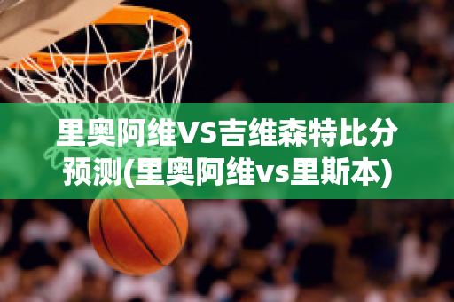 里奧阿維VS吉維森特比分預(yù)測(cè)(里奧阿維vs里斯本)