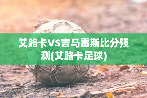 艾路卡VS吉馬雷斯比分預(yù)測(艾路卡足球)