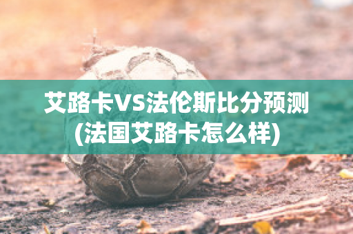 艾路卡VS法倫斯比分預(yù)測(法國艾路卡怎么樣)