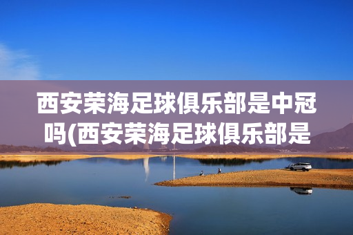 西安榮海足球俱樂部是中冠嗎(西安榮海足球俱樂部是中冠嗎還是足球)