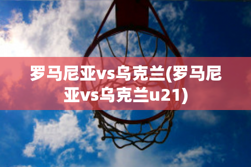 羅馬尼亞vs烏克蘭(羅馬尼亞vs烏克蘭u21)