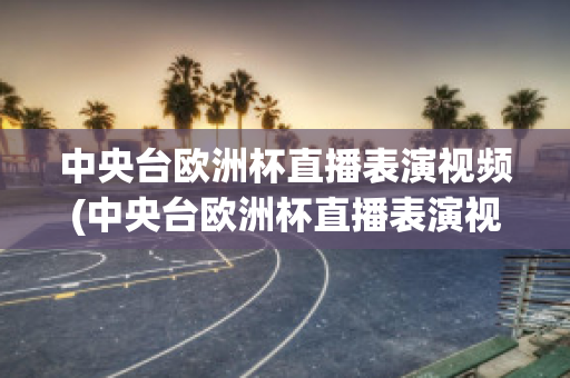 中央臺歐洲杯直播表演視頻(中央臺歐洲杯直播表演視頻在哪看)