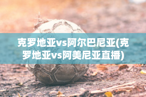 克羅地亞vs阿爾巴尼亞(克羅地亞vs阿美尼亞直播)