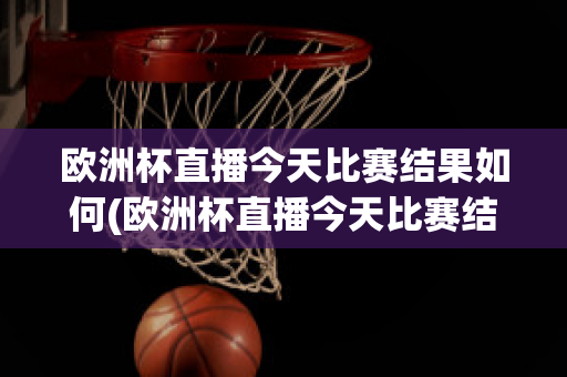 歐洲杯直播今天比賽結果如何(歐洲杯直播今天比賽結果如何查詢)