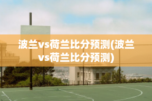 波蘭vs荷蘭比分預(yù)測(cè)(波蘭vs荷蘭比分預(yù)測(cè))