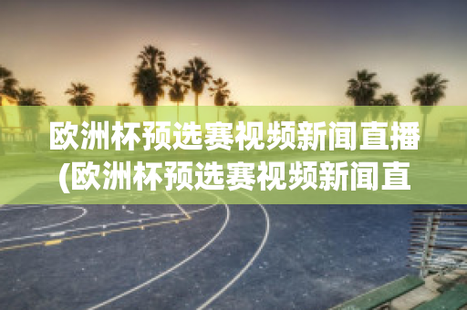 歐洲杯預選賽視頻新聞直播(歐洲杯預選賽視頻新聞直播回放)