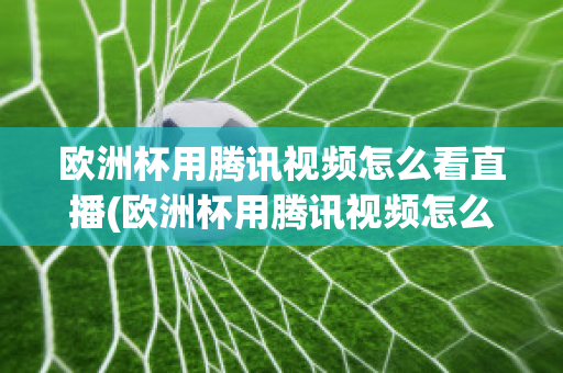 歐洲杯用騰訊視頻怎么看直播(歐洲杯用騰訊視頻怎么看直播的)