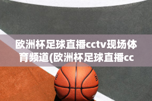 歐洲杯足球直播cctv現場體育頻道(歐洲杯足球直播cctv現場體育頻道在線觀看)