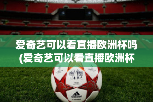 愛(ài)奇藝可以看直播歐洲杯嗎(愛(ài)奇藝可以看直播歐洲杯嗎知乎)