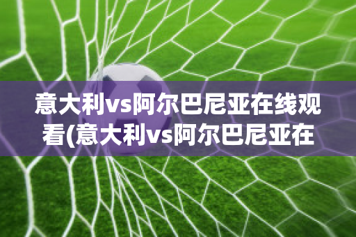 意大利vs阿爾巴尼亞在線觀看(意大利vs阿爾巴尼亞在線觀看視頻)