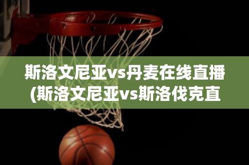 斯洛文尼亞vs丹麥在線直播(斯洛文尼亞vs斯洛伐克直播)