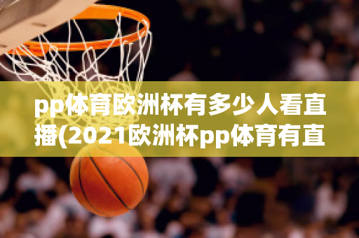 pp體育歐洲杯有多少人看直播(2021歐洲杯pp體育有直播嗎)