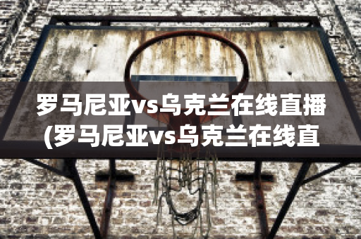 羅馬尼亞vs烏克蘭在線直播(羅馬尼亞vs烏克蘭在線直播免費(fèi)觀看)