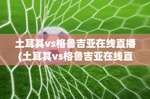 土耳其vs格魯吉亞在線直播(土耳其vs格魯吉亞在線直播視頻)