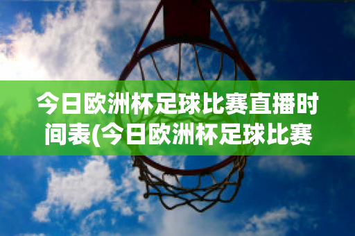 今日歐洲杯足球比賽直播時間表(今日歐洲杯足球比賽直播時間表最新)