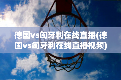 德國vs匈牙利在線直播(德國vs匈牙利在線直播視頻)