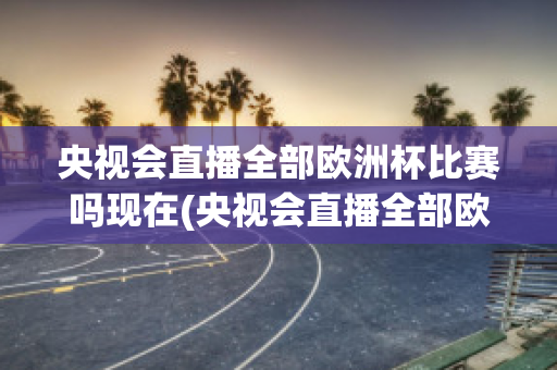 央視會直播全部歐洲杯比賽嗎現(xiàn)在(央視會直播全部歐洲杯比賽嗎現(xiàn)在幾點開始)