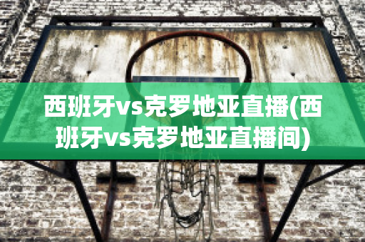 西班牙vs克羅地亞直播(西班牙vs克羅地亞直播間)