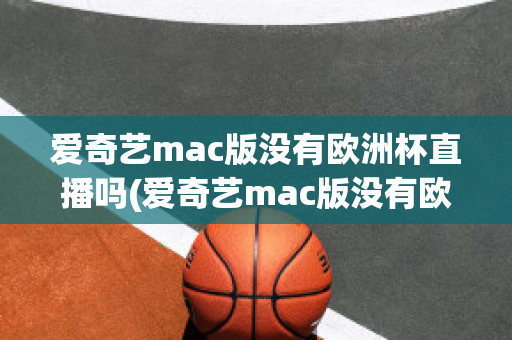 愛(ài)奇藝mac版沒(méi)有歐洲杯直播嗎(愛(ài)奇藝mac版沒(méi)有歐洲杯直播嗎知乎)