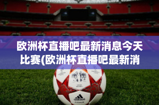 歐洲杯直播吧最新消息今天比賽(歐洲杯直播吧最新消息今天比賽回放)