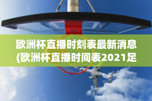 歐洲杯直播時刻表最新消息(歐洲杯直播時間表2021足球)