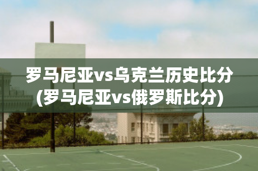 羅馬尼亞vs烏克蘭歷史比分(羅馬尼亞vs俄羅斯比分)