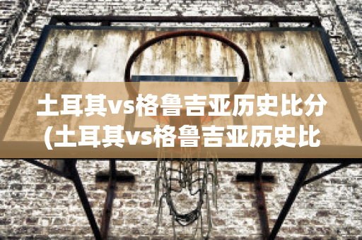 土耳其vs格魯吉亞歷史比分(土耳其vs格魯吉亞歷史比分結(jié)果)