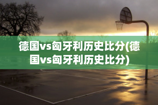 德國vs匈牙利歷史比分(德國vs匈牙利歷史比分)