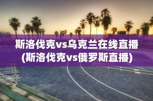 斯洛伐克vs烏克蘭在線直播(斯洛伐克vs俄羅斯直播)