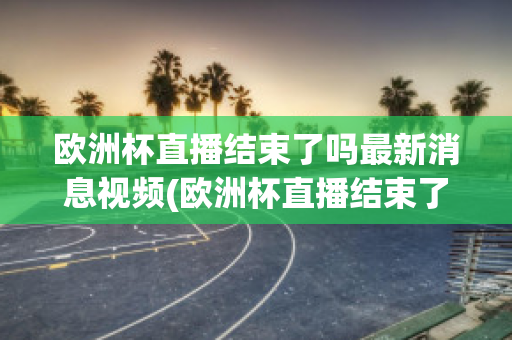 歐洲杯直播結(jié)束了嗎最新消息視頻(歐洲杯直播結(jié)束了嗎最新消息視頻播放)