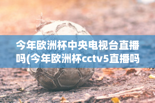 今年歐洲杯中央電視臺直播嗎(今年歐洲杯cctv5直播嗎)