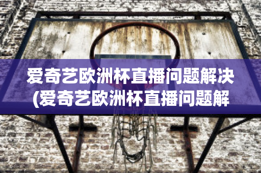 愛奇藝歐洲杯直播問題解決(愛奇藝歐洲杯直播問題解決方案)