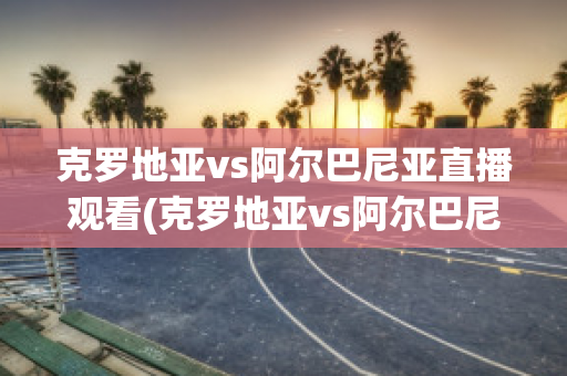 克羅地亞vs阿爾巴尼亞直播觀看(克羅地亞vs阿爾巴尼亞直播觀看)