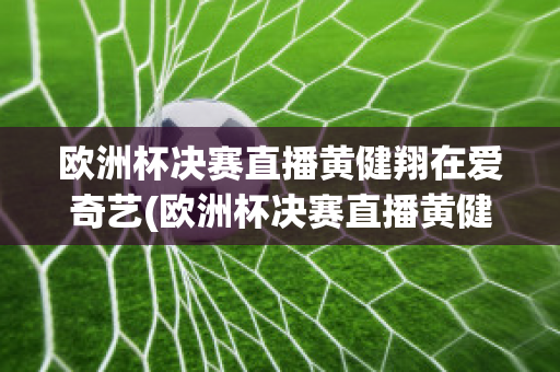 歐洲杯決賽直播黃健翔在愛奇藝(歐洲杯決賽直播黃健翔在愛奇藝可以看嗎)