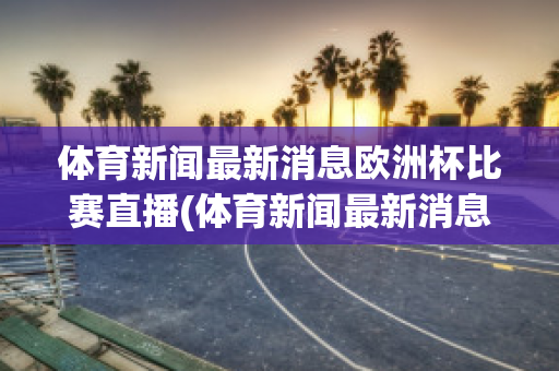 體育新聞最新消息歐洲杯比賽直播(體育新聞最新消息歐洲杯比賽直播回放)