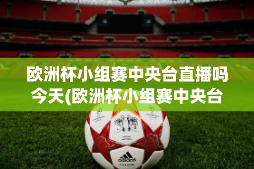 歐洲杯小組賽中央臺直播嗎今天(歐洲杯小組賽中央臺直播嗎今天直播嗎)